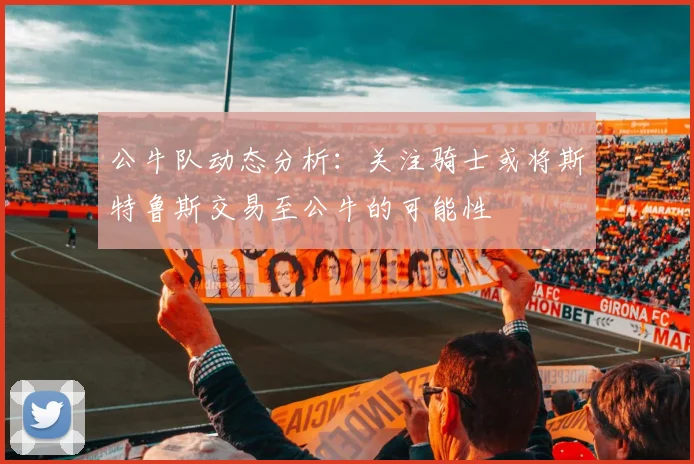 公牛队动态分析：关注骑士或将斯特鲁斯交易至公牛的可能性