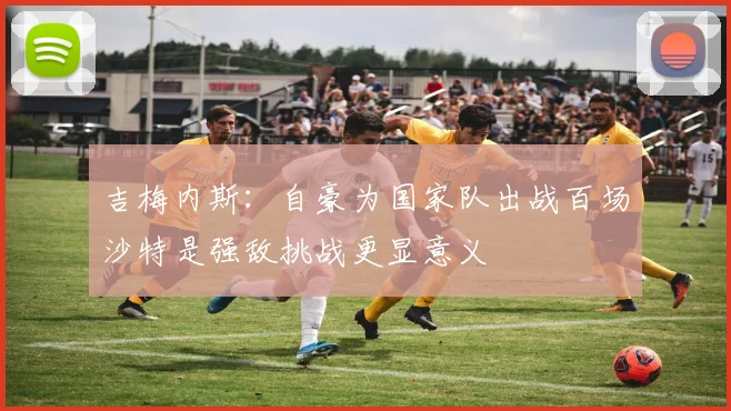 吉梅内斯：自豪为国家队出战百场沙特是强敌挑战更显意义