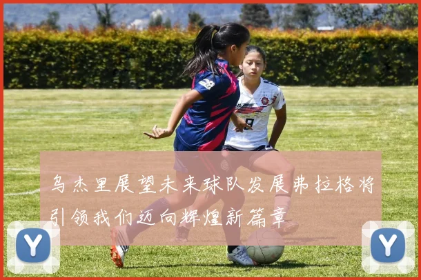 乌杰里展望未来球队发展弗拉格将引领我们迈向辉煌新篇章