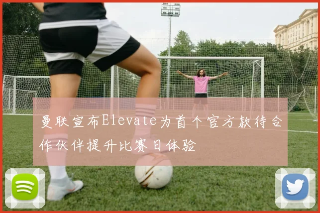 曼联宣布Elevate为首个官方款待合作伙伴提升比赛日体验