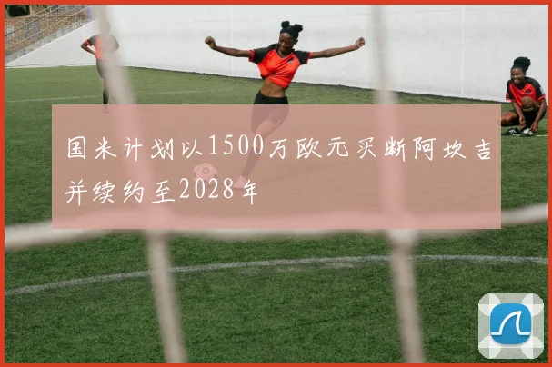 国米计划以1500万欧元买断阿坎吉并续约至2028年