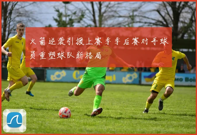 火箭逆袭引援上赛季季后赛对手球员重塑球队新格局