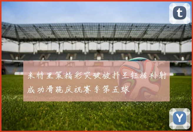 米特里策精彩突破被扑王钰栋补射成功滑跪庆祝赛季第五球
