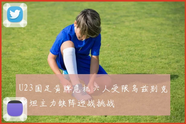 U23国足黄牌危机六人受限乌兹别克斯坦主力缺阵迎战挑战