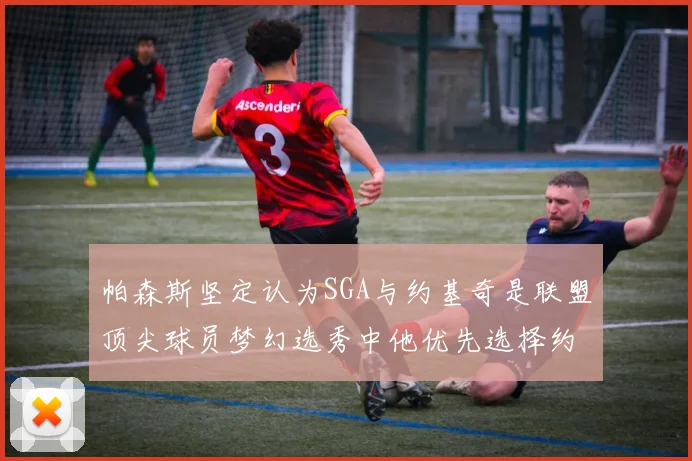 帕森斯坚定认为SGA与约基奇是联盟顶尖球员梦幻选秀中他优先选择约基奇