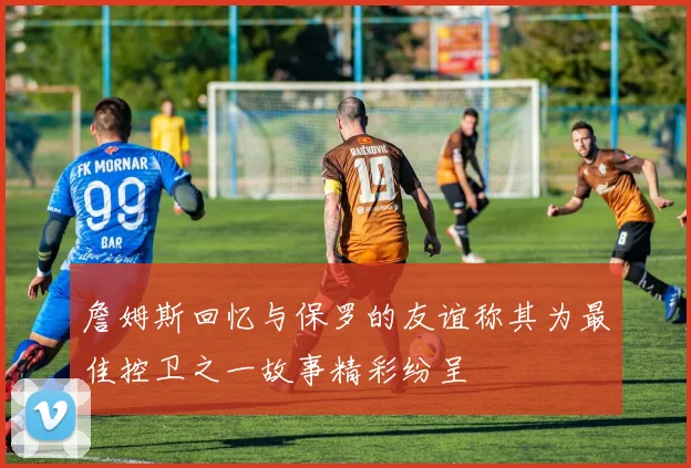 詹姆斯回忆与保罗的友谊称其为最佳控卫之一故事精彩纷呈