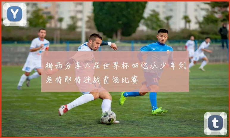梅西分享六届世界杯回忆从少年到老将即将迎战首场比赛