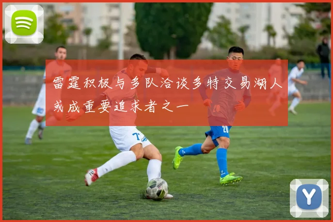 雷霆积极与多队洽谈多特交易湖人或成重要追求者之一